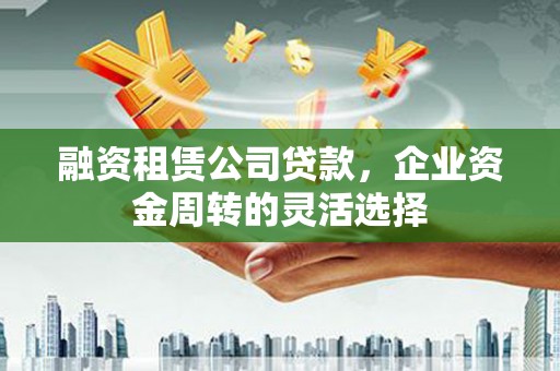 大洼融资租赁公司贷款，企业资金周转的灵活选择